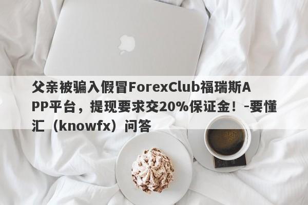 父亲被骗入假冒ForexClub福瑞斯APP平台，提现要求交20%保证金！-要懂汇（knowfx）问答