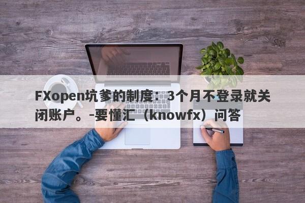 FXopen坑爹的制度：3个月不登录就关闭账户。-要懂汇（knowfx）问答