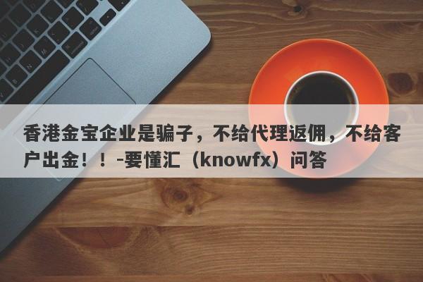 香港金宝企业是骗子，不给代理返佣，不给客户出金！！-要懂汇（knowfx）问答