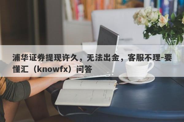 浦华证券提现许久，无法出金，客服不理-要懂汇（knowfx）问答