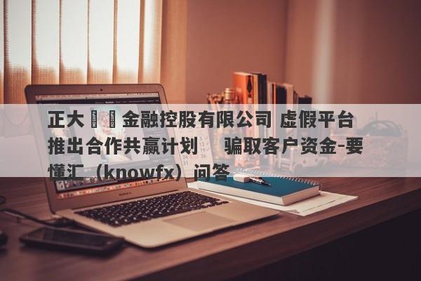 正大國際金融控股有限公司 虚假平台   推出合作共赢计划    骗取客户资金-要懂汇（knowfx）问答