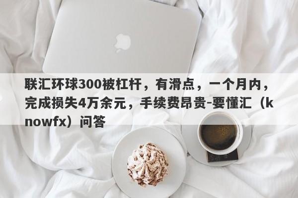 联汇环球300被杠杆，有滑点，一个月内，完成损失4万余元，手续费昂贵-要懂汇（knowfx）问答