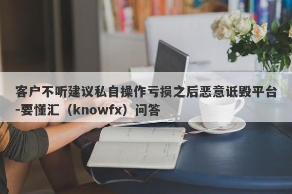 客户不听建议私自操作亏损之后恶意诋毁平台-要懂汇（knowfx）问答