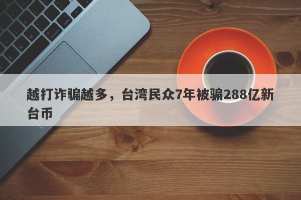 越打诈骗越多，台湾民众7年被骗288亿新台币