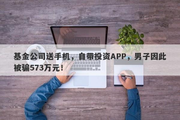 基金公司送手机，自带投资APP，男子因此被骗573万元！