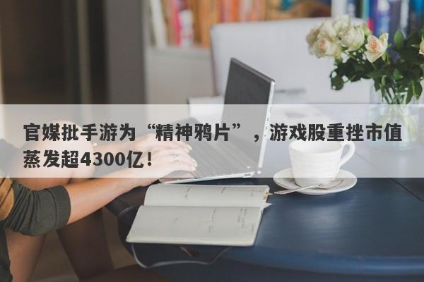 官媒批手游为“精神鸦片”，游戏股重挫市值蒸发超4300亿！