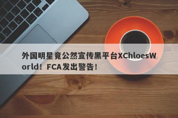 外国明星竟公然宣传黑平台XChloesWorld！FCA发出警告！