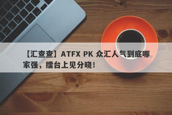 【汇查查】ATFX PK 众汇人气到底哪家强，擂台上见分晓！