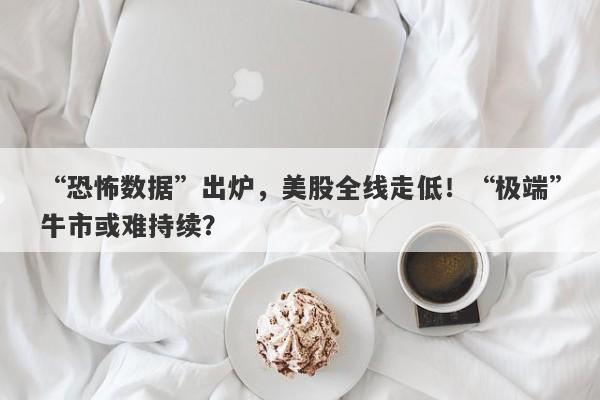 “恐怖数据”出炉，美股全线走低！“极端”牛市或难持续？