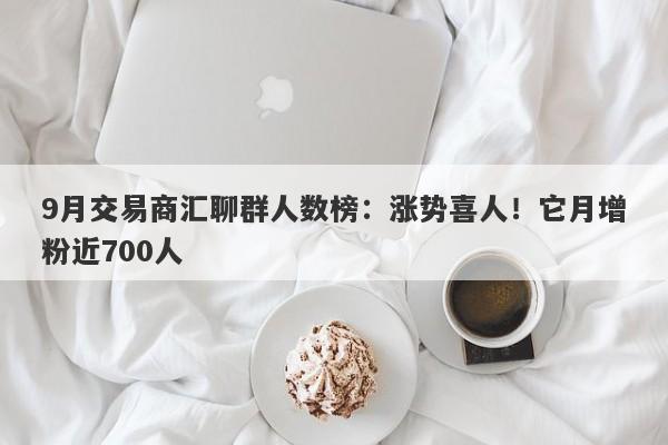 9月交易商汇聊群人数榜：涨势喜人！它月增粉近700人