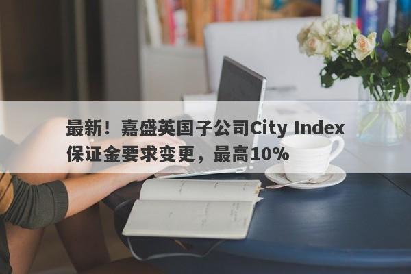 最新！嘉盛英国子公司City Index保证金要求变更，最高10%