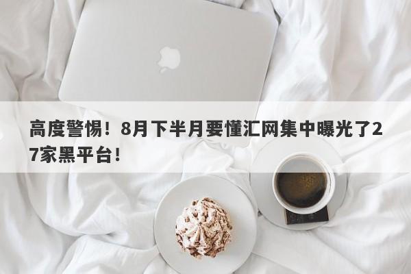 高度警惕！8月下半月要懂汇网集中曝光了27家黑平台！