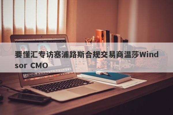 要懂汇专访塞浦路斯合规交易商温莎Windsor CMO