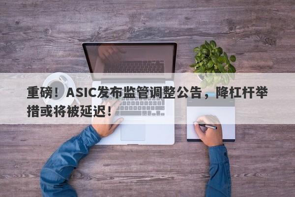 重磅！ASIC发布监管调整公告，降杠杆举措或将被延迟！