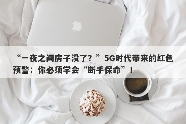 “一夜之间房子没了？”5G时代带来的红色预警：你必须学会“断手保命”！