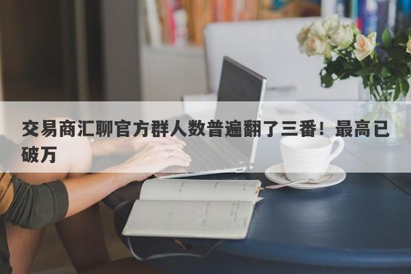 交易商汇聊官方群人数普遍翻了三番！最高已破万