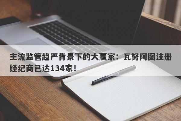 主流监管趋严背景下的大赢家：瓦努阿图注册经纪商已达134家！