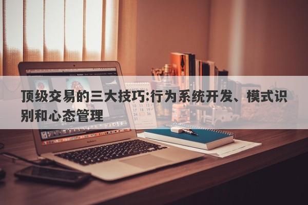 顶级交易的三大技巧:行为系统开发、模式识别和心态管理