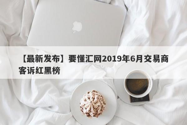 【最新发布】要懂汇网2019年6月交易商客诉红黑榜