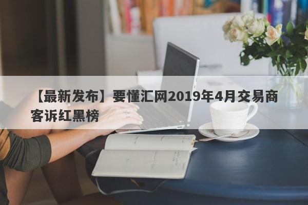 【最新发布】要懂汇网2019年4月交易商客诉红黑榜