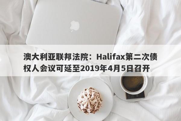 澳大利亚联邦法院：Halifax第二次债权人会议可延至2019年4月5日召开