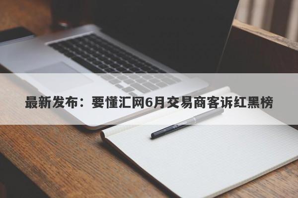 最新发布：要懂汇网6月交易商客诉红黑榜