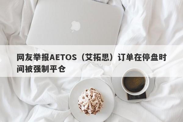 网友举报AETOS（艾拓思）订单在停盘时间被强制平仓