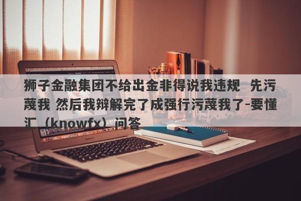 狮子金融集团不给出金非得说我违规  先污蔑我 然后我辩解完了成强行污蔑我了-要懂汇（knowfx）问答