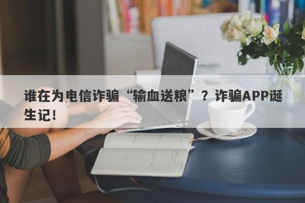 谁在为电信诈骗“输血送粮”？诈骗APP诞生记！