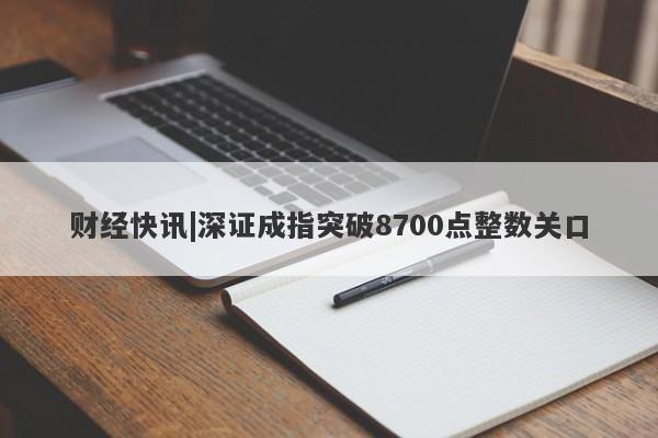 财经快讯|深证成指突破8700点整数关口