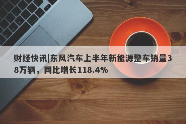 财经快讯|东风汽车上半年新能源整车销量38万辆，同比增长118.4%