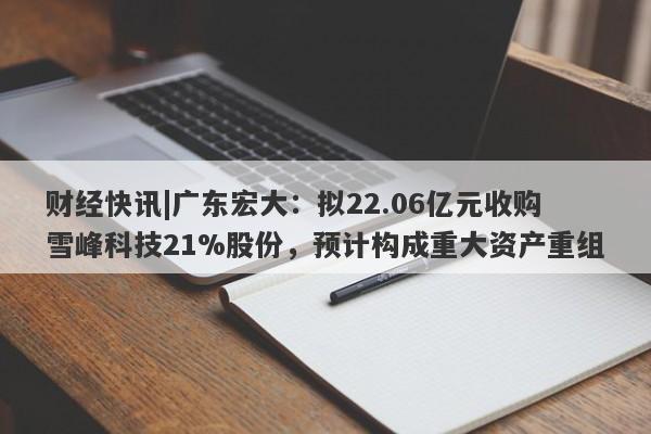 财经快讯|广东宏大：拟22.06亿元收购雪峰科技21%股份，预计构成重大资产重组