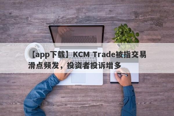 【app下载】KCM Trade被指交易滑点频发，投资者投诉增多
