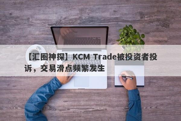 【汇圈神探】KCM Trade被投资者投诉，交易滑点频繁发生
