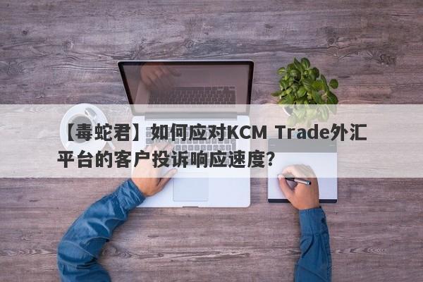 【毒蛇君】如何应对KCM Trade外汇平台的客户投诉响应速度？
