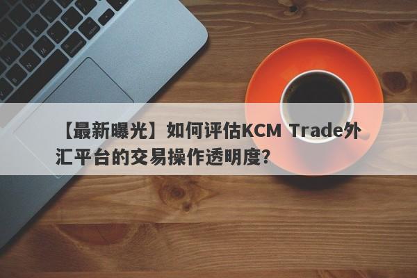 【最新曝光】如何评估KCM Trade外汇平台的交易操作透明度？
