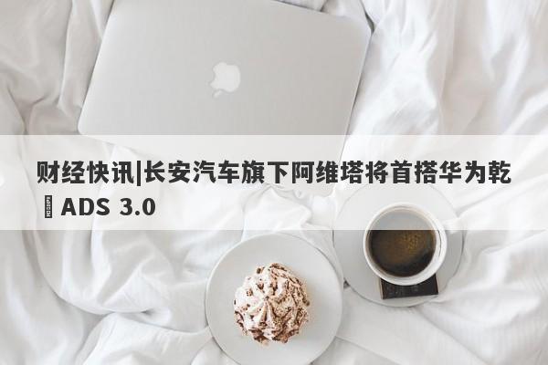 财经快讯|长安汽车旗下阿维塔将首搭华为乾崑ADS 3.0