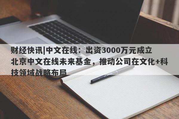 财经快讯|中文在线：出资3000万元成立北京中文在线未来基金，推动公司在文化+科技领域战略布局