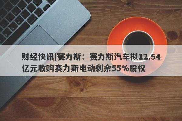 财经快讯|赛力斯：赛力斯汽车拟12.54亿元收购赛力斯电动剩余55%股权