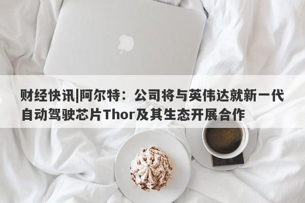 财经快讯|阿尔特：公司将与英伟达就新一代自动驾驶芯片Thor及其生态开展合作