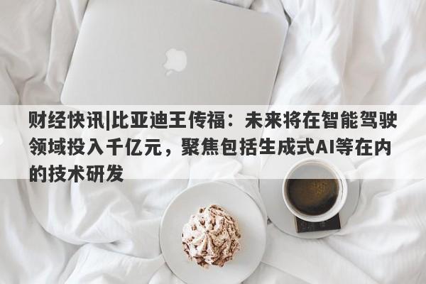 财经快讯|比亚迪王传福：未来将在智能驾驶领域投入千亿元，聚焦包括生成式AI等在内的技术研发