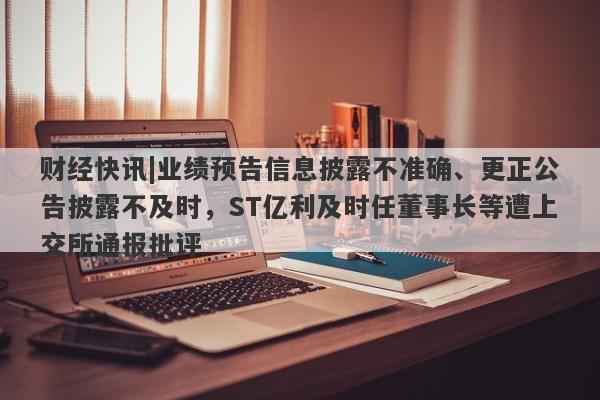 财经快讯|业绩预告信息披露不准确、更正公告披露不及时，ST亿利及时任董事长等遭上交所通报批评