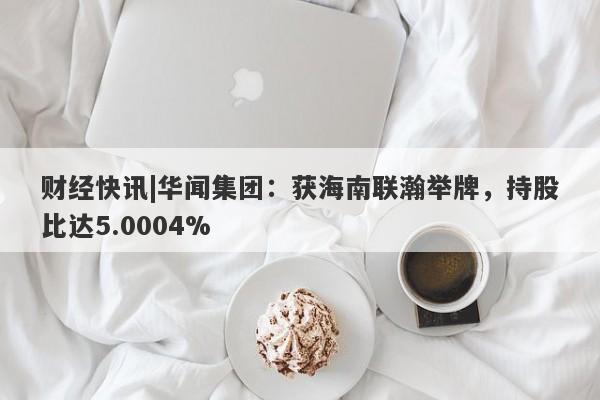 财经快讯|华闻集团：获海南联瀚举牌，持股比达5.0004%