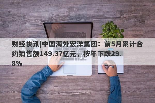 财经快讯|中国海外宏洋集团：前5月累计合约销售额149.37亿元，按年下跌29.8%