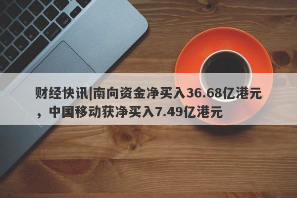 财经快讯|南向资金净买入36.68亿港元，中国移动获净买入7.49亿港元