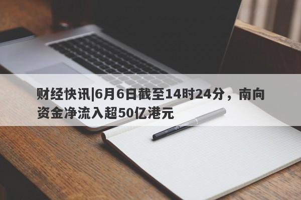 财经快讯|6月6日截至14时24分，南向资金净流入超50亿港元