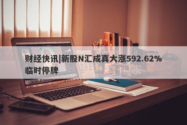 财经快讯|新股N汇成真大涨592.62%临时停牌