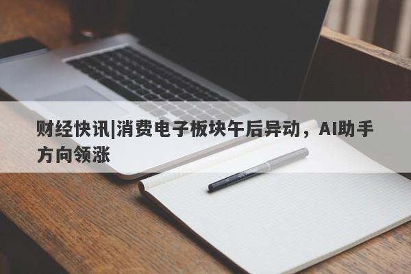 财经快讯|消费电子板块午后异动，AI助手方向领涨