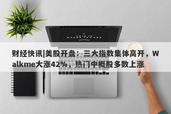 财经快讯|美股开盘：三大指数集体高开，Walkme大涨42%，热门中概股多数上涨