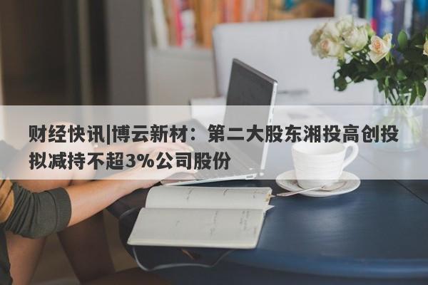 财经快讯|博云新材：第二大股东湘投高创投拟减持不超3%公司股份